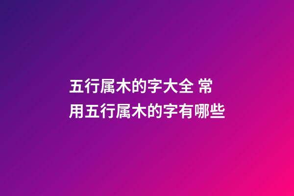 五行属木的字大全 常用五行属木的字有哪些